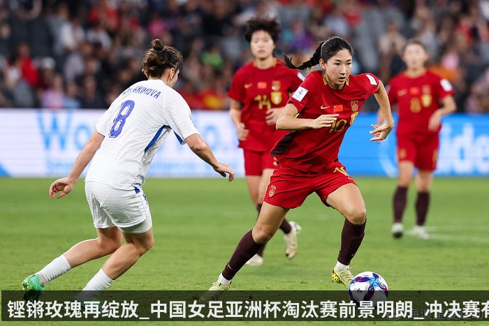 铿锵玫瑰再绽放_中国女足亚洲杯淘汰赛前景明朗_冲决赛有戏_